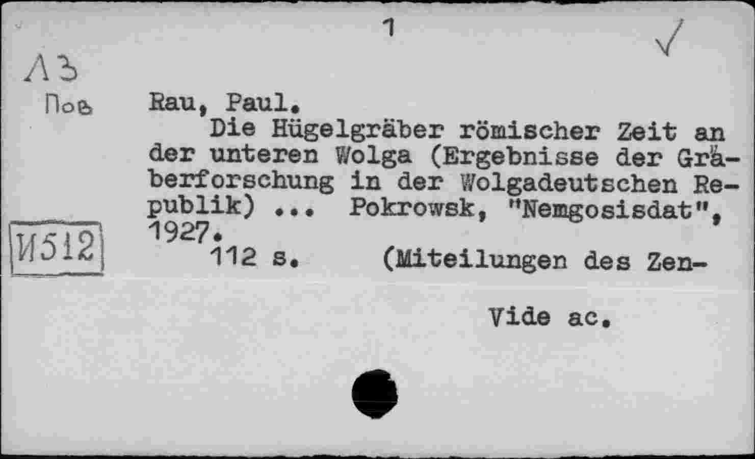 ﻿1
По&
И512
Rau, Paul.
Die Hügelgräber römischer Zeit an der unteren Wolga (Ergebnisse der Gräberforschung in der Wolgadeutschen Republik) ... Pokrowsk, ’’Nemgosisdat”. 1927*
112 s. (Miteilungen des Zen-
Vide ac.